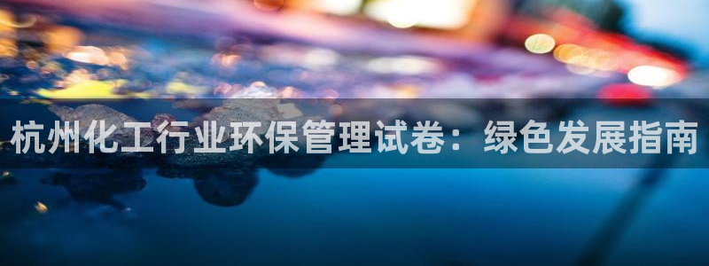 亿万国际平台是正规的吗安全吗：杭州化工行业环保管理试卷：绿色发展指南