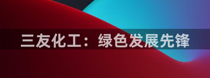 亿万先生网址改了吗：三友化工：绿色发展先锋