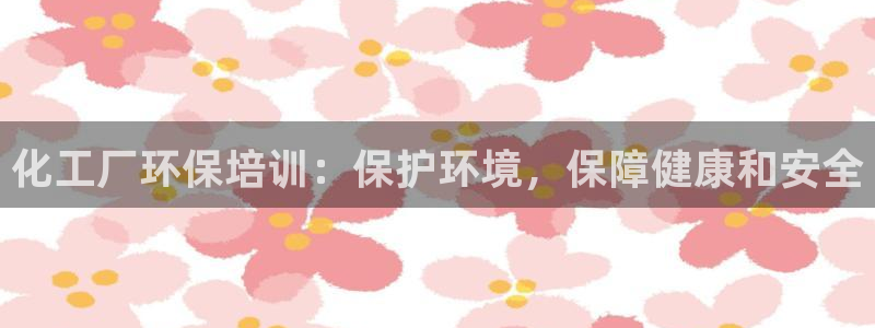 亿万网络：化工厂环保培训：保护环境，保障健康和安全