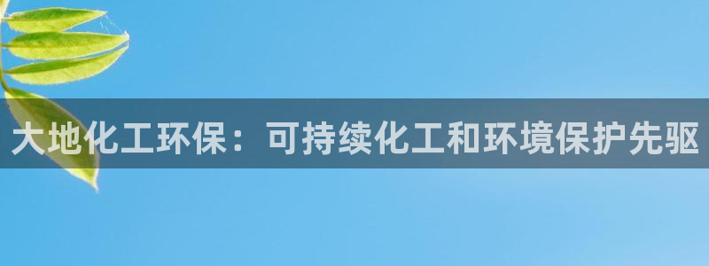 亿万乐购生活超市：大地化工环保：可持续化工和环境保护先驱