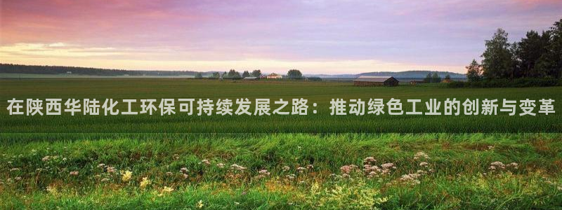 亿万先生用什么客户端：在陕西华陆化工环保可持续发展之路：推动绿色工业的创新与变革