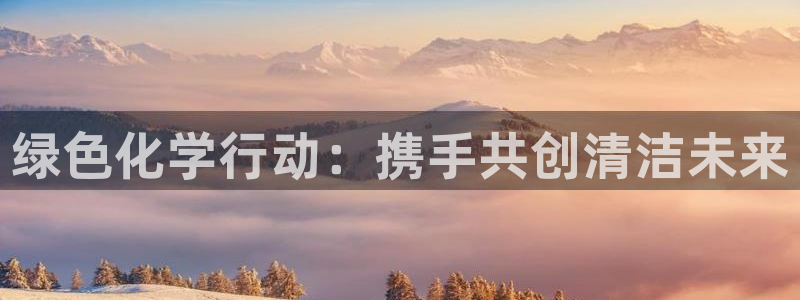 亿万先生客户端官网登录：绿色化学行动：携手共创清洁未来